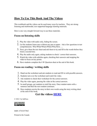 How To Use This Book And The Videos
This workbook and the videos can be used many ways by teachers. They are strong
listening and multimodal, text supported language learning materials.
Here is one very straight forward way to use these materials.
Focus on listening skills
1. Play the video with audio only, hiding the screen.
2. Let the students listen once without any pen or paper. Ask a few questions to test
comprehension. Who/What/Where/When/Why/How…..
3. Next, give them the text sheet and ask them to try and fill in the words before they
listen a second time.
4. Play the audio only again, asking students to check / correct their answers.
5. Watch the video with subtitles again, checking their answers and stopping the
video to focus on key points.
6. Have students complete the 6 W Question sheet at the end of this book.
Focus on reading / writing skills
1. Hand out the worksheet and ask students to read and fill in with possible answers.
2. Students turn over the worksheet and watch the video.
3. Ask students to check their worksheet for the correct answers.
4. Play the video again, pausing the video at the correct answers.
5. In small groups, get students to retell the story. Once student starts with a
sentence and then the next student continues.
6. Have students rewrite the story in their own words using the story writing sheet
at the end of this book.
Get the videos HERE
© 2012 by ImPress
ISBN: 0743357862
Printed in the Canada
 