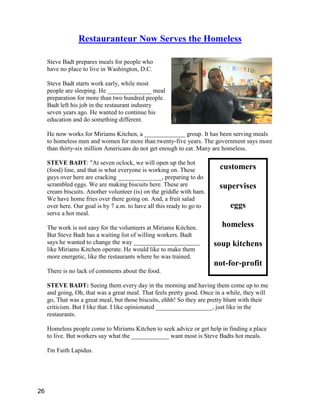 customers
supervises
eggs
homeless
soup kitchens
not-for-profit
Restauranteur Now Serves the Homeless
Steve Badt prepares meals for people who
have no place to live in Washington, D.C.
Steve Badt starts work early, while most
people are sleeping. He ______________ meal
preparation for more than two hundred people.
Badt left his job in the restaurant industry
seven years ago. He wanted to continue his
education and do something different.
He now works for Miriams Kitchen, a _____________ group. It has been serving meals
to homeless men and women for more than twenty-five years. The government says more
than thirty-six million Americans do not get enough to eat. Many are homeless.
STEVE BADT: "At seven oclock, we will open up the hot
(food) line, and that is what everyone is working on. These
guys over here are cracking ______________, preparing to do
scrambled eggs. We are making biscuits here. These are
cream biscuits. Another volunteer (is) on the griddle with ham.
We have home fries over there going on. And, a fruit salad
over here. Our goal is by 7 a.m. to have all this ready to go to
serve a hot meal.
The work is not easy for the volunteers at Miriams Kitchen.
But Steve Badt has a waiting list of willing workers. Badt
says he wanted to change the way _____________________
like Miriams Kitchen operate. He would like to make them
more energetic, like the restaurants where he was trained.
There is no lack of comments about the food.
STEVE BADT: Seeing them every day in the morning and having them come up to me
and going, Oh, that was a great meal. That feels pretty good. Once in a while, they will
go, That was a great meal, but those biscuits, ehhh! So they are pretty blunt with their
criticism. But I like that. I like opinionated __________________, just like in the
restaurants.
Homeless people come to Miriams Kitchen to seek advice or get help in finding a place
to live. But workers say what the ____________ want most is Steve Badts hot meals.
I'm Faith Lapidus.
26
 