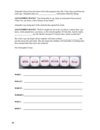 Alejandro Chavez has also done well in the program since Ms. Chew discovered him ten
years ago. Alejandro plays an __________________ instrument called the Sheng.
ALEJANDRO CHAVEZ: "Just being able to say I play an instrument from ancient
China. It's, you know, I have history in my hands."
Alejandro says being part of the orchestra has opened his mind.
ALEJANDRO CHAVEZ: "Well it's taught me not to be, you know, Latinos here, you
know, white people here, you know, so I'm mixed together. It's like that. And it's really
__________________ my life. Really, because if I weren't here, where would I be?"
Ms. Chew says she hopes all her students will learn to better _________________ not
just the music but each other. She also hopes the children will remember everything they
have learned after they leave the orchestra.
I'm Christopher Cruise.
WHO?: ____________________________________________________________
WHAT?: ____________________________________________________________
WHEN?: ____________________________________________________________
WHERE?:____________________________________________________________
WHY?: ____________________________________________________________
HOW?: ____________________________________________________________
28
 