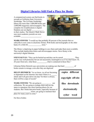 copies different
copyright off-site
files downloads
electronically
cyber weed
Digital Libraries Still Find a Place for Books
A computerized system can find books in
seconds at California State University,
Northridge. The Cal State Northridge
library has more than 1,000,000 books and
2,000,000 magazines and newspapers. The
complete list of publications is digital.
Students can use digital _____________
in their studies. The library's Mark Stover
says most academic journals are now
available ______________________.
MARK STOVER: "I would say that probably 90 percent of the journals that we
subscribe to now come in electronic format. With books and monographs on the other
hand, it's a little bit ______________ story."
The library is digitizing its paper holdings to save them and make them more available.
They include handwritten letters and old newspaper stories. Steve Kutay is the
university's digital librarian.
STEVE KUTAY: "They can be backed up and they can be stored ____________. They
can be very well-protected, but are not necessarily meaningful to us if we don't know 10,
20 years from now, what those __________, what is contained in those files."
Librarian Helen Heinrich says universities are making sure that hard __________ of
books remain in storage, even after they are digitized.
HELEN HEINRICH: "As we know, we all are becoming
so dependent on the Internet, but what if there is a ______
attack and it all goes down one day? So there is always,
there will be a copy of record."
MARK STOVER: "We are going to __________ our
collections. We are going to reshape them and use the
space to repurpose into more learning places for our
students. But I think that print books, especially because of
__________________ issues, are going to maintain their
place for many years to come."
I'm Steve Ember.
29
 