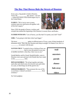 trail
ancestors
parade
chance
fade away
riders
The Day That Horses Rule the Streets of Houston
Every year, a big parade is held in Houston,
Texas. On ____________ day, horses -- not cars
-- control the streets of the fourth-largest city in
the United States.
FAMILY: "We've never seen so many
cowboys and cows and horses all together with
all the trail wagons."
Since 1938, the parade of horses, cowboys and
cowgirls has marked the beginning of the Houston Livestock Show and Rodeo.
FATHER WITH SON: "Lots of horses, you like that? It is pretty cool, huh? Yeah!"
GIRL: "I am going to ride them when I get bigger."
The horse _____________ gather in different parts of Texas, some of them hundreds of
kilometers away. They ride into Houston and camp overnight. For Santos Cruz, this is a
__________ to connect with the past.
SANTOS CRUZ: "I wanted to have a feeling of how our
_________________ had to cross this prairie at one time
or another you know, when they--there was no cars."
Gerald Barkley and his friend, Donald Kimble, come to
Houston every year and meet with friends they have made
on the ____________ rides.
DONALD KIMBLE: "We all get together and enjoy
each other and which some of us haven't seen each other
in a year, so that brings out all the good to me."
GERALD BARKLEY: "They promote this way of life
so you know, it doesn't you know, _____________ from
existence."
I'm Ted Landphair.
30
 