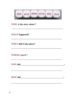 WHO is the story about ?
____________________________________________________________________
WHAT happened?
____________________________________________________________________
WHEN did it take place?
____________________________________________________________________
WHERE was it ?
____________________________________________________________________
WHY did __________________________________________________________?
____________________________________________________________________
HOW did _________________________________________________________?
____________________________________________________________________
31
 