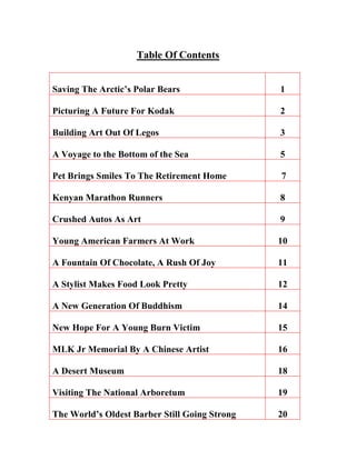 Table Of Contents
Saving The Arctic’s Polar Bears 1
Picturing A Future For Kodak 2
Building Art Out Of Legos 3
A Voyage to the Bottom of the Sea 5
Pet Brings Smiles To The Retirement Home 7
Kenyan Marathon Runners 8
Crushed Autos As Art 9
Young American Farmers At Work 10
A Fountain Of Chocolate, A Rush Of Joy 11
A Stylist Makes Food Look Pretty 12
A New Generation Of Buddhism 14
New Hope For A Young Burn Victim 15
MLK Jr Memorial By A Chinese Artist 16
A Desert Museum 18
Visiting The National Arboretum 19
The World’s Oldest Barber Still Going Strong 20
 