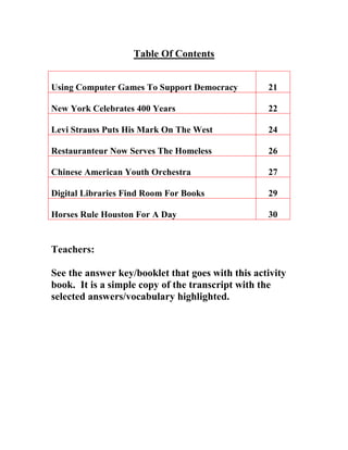 Table Of Contents
Using Computer Games To Support Democracy 21
New York Celebrates 400 Years 22
Levi Strauss Puts His Mark On The West 24
Restauranteur Now Serves The Homeless 26
Chinese American Youth Orchestra 27
Digital Libraries Find Room For Books 29
Horses Rule Houston For A Day 30
Teachers:
See the answer key/booklet that goes with this activity
book. It is a simple copy of the transcript with the
selected answers/vocabulary highlighted.
 