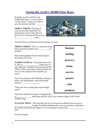 humans
melting
preserve
home
survive
protect
cubs
northern
Saving the Arctic's 20,000 Polar Bears
Scientists say the world has only
20,000 polar bears. A movie called
"To the Arctic" is part of an effort to
save the animals and their _________.
MERYL STREEP: "Feasting on
rich seal meat has made these the
largest bears in the world. But now
the Arctic is warming, and the sea ice
is __________________ away."
The film follows a polar bear mother and her two cubs.
MERYL STREEP: "This is a cold stark world,
but to polar bear mothers and __________, it's
paradise."
Nature photographer Florian Schulz made a
book about the Arctic.
FLORIAN SCHULZ: "The polar bears won't
be able to ________________ without the ice,
and, right now, scientists are predicting that by
2040 or 2050, somewhere in between then, the
sea ice in the summer will completely go
away."
The movie producers had difficulty working in
below zero temperatures, and with animals
afraid of __________________.
"Next year we're coming back with stronger
cases."
The movie and book are part of a larger project
to _______________ polar bears and the Arctic, says Suzanne Apple of the World
Wildlife Fund.
SUZANNE APPLE: "This area that, that we are focused on called the last ice area in
_________________ Canada, Greenland and Denmark is our research shows that this is
the ice that will persist the longest, so we are hoping to protect and _________________
that."
I'm Steve Ember.
1
 