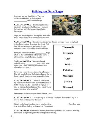 Thousands
Rectangle
Clay
Adults
Full-time
Museums
Motion
Weekend
Building Art Out of Legos
Legos are not just for children. They can
become works of art in the hands of
______________like Nathan Sawaya.
NATHAN SAWAYA: I don’t notice the time
passing. I just, this is what I do and I enjoy it.
So I can just work for hours without being
interrupted.
Legos are made of plastic. Each piece is called a
brick. Bricks come in different colors and sizes.
NATHAN SAWAYA: I think the most important thing is having a vision in my head
before I start putting down that first brick. And
then it is just a matter of putting the bricks
together to make it look like the vision I have.
Sawaya is one of a very few ___________ Lego
artists in the United States. He creates works of
art from these simple building blocks.
NATHAN SAWAYA: "Although I work
probably every ____________ and I work most
nights, you know, Im doing what I love so it
doesnt feel like work."
For several years, Sawaya worked as a lawyer.
That left him little time for building Legos. But he
found enough time to set up a personal website.
NATHAN SAWAYA: "There was a day when
my website, brickartist.com, it crashed because it
had too many hits. So I realized, all right, it is
time to make a change because there was a viable
market out there to be an artist."
Sawaya says he has no regrets about his new career.
NATHAN SAWAYA: "The worst day as an artist is still better than the best day as a
lawyer. So I dont regret my decision."
His art works have found their way into American _________________. This show was
held at the Flinn Gallery in Greenwich, Connecticut.
NATHAN SAWAYA:When I do the two-dimensional portraits, it is a lot like painting
because Im using the Lego bricks as the paint essentially.
3
 
