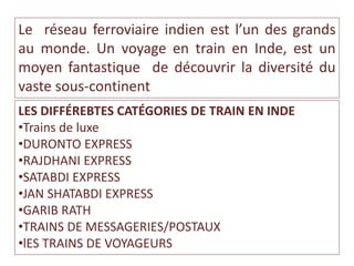 Le réseau ferroviaire indien est l’un des grands
au monde. Un voyage en train en Inde, est un
moyen fantastique de découvrir la diversité du
vaste sous-continent
LES DIFFÉREBTES CATÉGORIES DE TRAIN EN INDE
•Trains de luxe
•DURONTO EXPRESS
•RAJDHANI EXPRESS
•SATABDI EXPRESS
•JAN SHATABDI EXPRESS
•GARIB RATH
•TRAINS DE MESSAGERIES/POSTAUX
•lES TRAINS DE VOYAGEURS
 