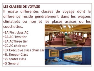 LES CLASSES DE VOYAGE
Il existe différentes classes de voyage dont la
différence réside généralement dans les wagons
climatisés ou non et les places assises ou les
couchettes.
•1A First class AC
•2A AC-Two tier
•3A ACThree tier
•CC AC chair car
•EX Executive class chair car
•SL Sleeper Class
•2S seater class
•G General
 