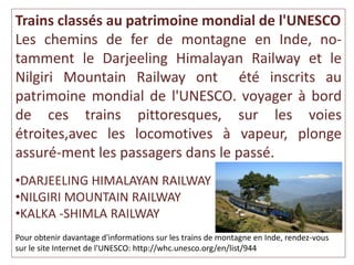 Trains classés au patrimoine mondial de l'UNESCO
Les chemins de fer de montagne en Inde, no-
tamment le Darjeeling Himalayan Railway et le
Nilgiri Mountain Railway ont été inscrits au
patrimoine mondial de l'UNESCO. voyager à bord
de ces trains pittoresques, sur les voies
étroites,avec les locomotives à vapeur, plonge
assuré-ment les passagers dans le passé.
•DARJEELING HIMALAYAN RAILWAY
•NILGIRI MOUNTAIN RAILWAY
•KALKA -SHIMLA RAILWAY
Pour obtenir davantage d'informations sur les trains de montagne en Inde, rendez-vous
sur le site Internet de l'UNESCO: http://whc.unesco.org/en/list/944
 