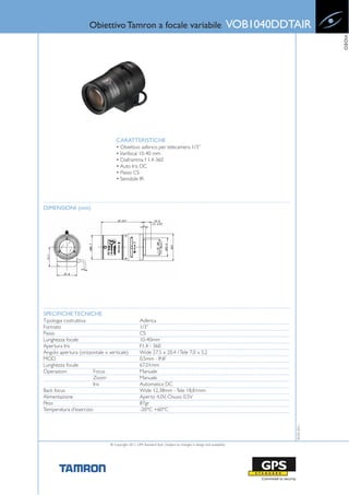 Obiettivo Tamron a focale variabile                                                            VOB1040DDTAIR




                                                                                                                                            VIDEO
                                    CARATTERISTICHE
                                    • Obiettivo asferico per telecamera 1/3”
                                    • Varifocal 10-40 mm
                                    • Diaframma f 1.4-360
                                    • Auto Iris DC
                                    • Passo CS
                                    • Sensibile IR




DIMENSIONI (mm)




SPECIFICHE TECNICHE
Tipologia costruttiva                               Asferica
Formato                                             1/3”
Passo                                               CS
Lunghezza focale                                    10-40mm
Apertura Iris                                       F1.4 - 360
Angolo apertura (orizzontale x verticale)           Wide 27,5 x 20,4 / Tele 7,0 x 5,2
MOD                                                 0,5mm - INF
Lunghezza focale                                    67,01mm
Operazioni              Focus                       Manuale
                        Zoom                        Manuale
                        Iris                        Automatica DC
Back focus                                          Wide 12,38mm - Tele 18,81mm
Alimentazione                                       Aperto 4,0V, Chiuso 0,5V
Peso                                                87gr
Temperatura d'esercizio                             -20°C +60°C
                                                                                                                               30-03-2011




                                © Copyright 2011, GPS Standard SpA | Subject to changes in design and availability
 