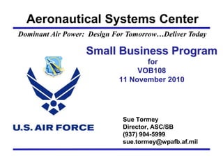 Aeronautical Systems Center
Dominant Air Power: Design For Tomorrow…Deliver Today
Sue Tormey
Director, ASC/SB
(937) 904-5999
sue.tormey@wpafb.af.mil
Small Business Program
for
VOB108
11 November 2010
 