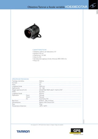 Obiettivo Tamron a focale variabile VOB308DDTAIR




                                                                                                                                  VIDEO
                                    CARATTERISTICHE
                                    • Obiettivo asferico per telecamera 1/3”
                                    • Varifocal 3-8 mm
                                    • Diaframma f 1.0-360
                                    • Auto Iris DC
                                    • Sensibile alla lunghezza d’onda infrarossa (850-1050 nm)
                                    • Passo CS




SPECIFICHE TECNICHE
Tipologia costruttiva                               Asferica
Formato                                             1/3”
Passo                                               CS
Lunghezza focale                                    3.8-8 mm
Apertura Iris                                       1.0 - 360
Angolo apertura (H x V)                             (Wide/Tele) 90.8°x 66.6° / 36.2°x 27.0°
MOD                                                 0.2 metri
Lunghezza focale                                    40,2mm
Operazioni              Focus                       Manuale
                        Zoom                        Manuale
                        Iris                        Automatica DC
Back focus                                          8,36mm - Tele 14,12mm
Alimentazione                                       Aperto 4,0V, Chiuso 0,5V
Peso                                                46 gr.
Temperatura d’esercizio                             -20°C +60°C
                                                                                                                     23-08-2011




                                © Copyright 2011, GPS Standard SpA | Subject to changes in design and availability
 