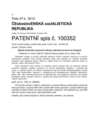 20
Trida 57 b, 18/13
ČEskoslovENSKÁ socIALISTICKÁ
REPUBLIKA
Vydáno 15. července 1961 Vyloženo 15. února 1961
PATENTNÍ spis č. 100352
Právo k využití vynálezu přísluší státu podle 3 odst. 6 zák. . 34/1957 Sb.
ZDENĚK TOMÁŠEK, BRNO
Způsob zkráceného zpracování citlivého materiálu pro barevnou fotografii
Přihlášeno 14. dubna 1956 (PV 1209-56) Platnost patentu od 14. dubna 1956
Předmětem vynálezu je způsob zpracování barevných citlivých materiálů, pracujících na principu
barvotvorného vyvolávání, který dovoluje podstatně zkrátit dobu potřebnou ke zhotovení barevného
positivního nebo negativního obrazu. Způsob je zvláště vhodný pro zhotovování positivních obrazů na
barevném papíře nebo positivním filmu. -
Podle dosavadního stavu techniky se dosahuje zkrácení pracovní doby při zpracování zejména
positivního barevného materiálu, pracujícího na principu barvotvorného vyvolávání, v podstatě dvojí
cestou, a to jednak použitím tzv. bělicího ustalovače (viz např. Die Telcolor Farbenphotographie, Fribourg
1954, nebo Eigenschaften, Gebrauch u. Verarbeitung des photographischen Materials Ferraniacolor,
Milano 1955, nebo Verarbeitungsvorschrift für AgfacolorPapier nach abgekürzter Methode, nebo Gevaert
Datablätter), jednak způsobem známým z literatury jako způsob Nikfi (Kirillov, Antonov, Povch, Kirillova,
Uspechi naučnoj foto
grafii, tom IV, 1955, str. 269280),
Při srovnání způsobu s bělicím ustalovačem a způsobu Nikfi je za jinak stejných podmínek
doba zpracování u způsobu Nikfi kratší, protože bělicí lázeň používaná u způsobu Nikfi pracuje
zpravidla asi třikrát rychleji než dosud známé bělicí ustalovače. Této přednosti způ. sobu Nikfi
však není možno v praxi využít, neboť ještě během závě
rečného praní obrazů dochází k silným barevným změnám, což znemož,
 
