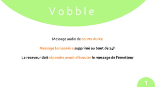 V o b b l e
Message audio de courte durée
Message temporaire supprimé au bout de 24h
Le receveur doit répondre avant d’écouter le message de l’émetteur
1
 