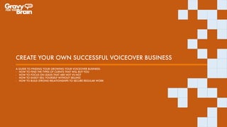 CREATE YOUR OWN SUCCESSFUL VOICEOVER BUSINESS
A GUIDE TO FINDING YOUR GROWING YOUR VOICEOVER BUSINESS:
- HOW TO FIND THE TYPES OF CLIENTS THAT WILL BUY YOU
- HOW TO FOCUS ON LEADS THAT ARE HOT VS NOT
- HOW TO EASILY SELL YOURSELF WITHOUT SELLING
- HOW TO BUILD STRONG RELATIONSHIPS TO SECURE REGULAR WORK
 