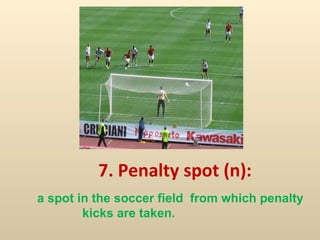 7. Penalty spot (n):  a spot in the soccer field  from which penalty  kicks are taken. 