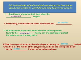 Sport teams should do their best when the  ______________________  begins. 2. I feel lonely, so I really like it when my friends and I ______________.  3. All Manchester players felt awful when the referee pointed  towards the ______________. Rarely can any goalkeeper protect his nets from such strong kicks. 4.What is so special about my favorite player is the way he ____________ the ball when he’s in  the middle of the playground, and also the strong and manly way he _____________ it when he’s a defense player. tournament get together penalty spot dribbles tackles 