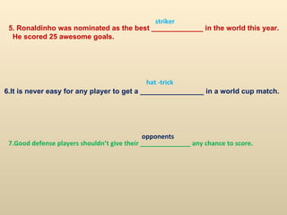 5. Ronaldinho was nominated as the best _____________ in the world this year. He scored 25 awesome goals. 6.It is never easy for any player to get a ________________ in a world cup match. 7.Good defense players shouldn’t give their ______________ any chance to score. striker hat -trick opponents 