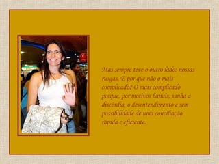 Mas sempre teve o outro lado: nossas rusgas. E por que não o mais complicado? O mais complicado porque, por motivos banais, vinha a discórdia, o desentendimento e sem possibilidade de uma conciliação rápida e eficiente. 