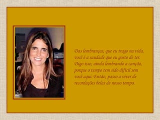 Das lembranças, que eu trago na vida, você é a saudade que eu gosto de ter. Digo isso, ainda lembrando a canção, porque o tempo tem sido difícil sem você aqui. Então, passo a viver de recordações belas de nosso tempo. 