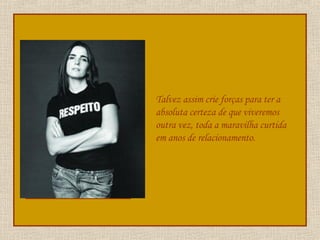 Talvez assim crie forças para ter a absoluta certeza de que viveremos outra vez, toda a maravilha curtida em anos de relacionamento. 