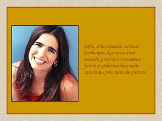 Sofro, sinto saudade, curto as lembranças, ligo nosso amor passado, presente e certamente futuro às palavras ditas nesta canção que para mim são precisas.  