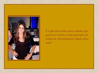 E o que dizer desse nosso romance que parecia ser eterno. O que pretender em termos de relacionamento, depois disso tudo? 