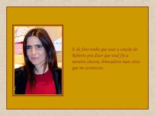 E de fato tenho que usar a canção do Roberto pra dizer que você foi a mentira sincera, brincadeira mais séria que me aconteceu. 