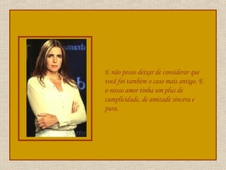 E não posso deixar de considerar que você foi também o caso mais antigo. E o nosso amor tinha um plus de cumplicidade, de amizade sincera e pura. 