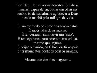 Ser feliz... É atravessar desertos fora de si, mas ser capaz de encontrar um oásis no recôndito da sua alma e agradecer a Deus a cada manhã pelo milagre da vida. É não ter medo dos próprios sentimentos. É saber falar de si mesma. É ter coragem para ouvir um "não". É ter segurança para receber uma crítica, mesmo que injusta. É beijar o marido, os filhos, curtir os pais e ter momentos poéticos com os amigos, Mesmo que eles nos magoem... 