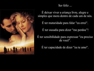 Ser feliz ... É deixar viver a criança livre, alegre e simples que mora dentro de cada um de nós. É ter maturidade para falar "eu errei".  É ter ousadia para dizer "me perdoe”! É ter sensibilidade para expressar "eu preciso de você". É ter capacidade de dizer "eu te amo". 