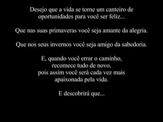 Desejo que a vida se torne um canteiro de oportunidades para você ser feliz... Que nas suas primaveras você seja amante da alegria. Que nos seus invernos você seja amigo da sabedoria. E, quando você errar o caminho, recomece tudo de novo, pois assim você será cada vez mais apaixonada pela vida. E descobrirá que... 