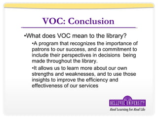 VOC: Conclusion What does VOC mean to the library? A program that recognizes the importance of patrons to our success, and a commitment to include their perspectives in decisions  being made throughout the library. It allows us to learn more about our own strengths and weaknesses, and to use those insights to improve the efficiency and effectiveness of our services 