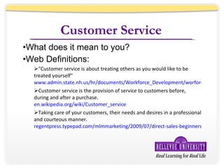 Customer Service What does it mean to you? Web Definitions: &quot;Customer service is about treating others as you would like to be treated yourself&quot; www.admin.state.nh.us/hr/documents/Workforce_Development/worforce_development_definitions.doc Customer service is the provision of service to customers before, during and after a purchase. en.wikipedia.org/wiki/Customer_service Taking care of your customers, their needs and desires in a professional and courteous manner. regentpress.typepad.com/mlmmarketing/2009/07/direct-sales-beginners-dictionary-part-1.html 