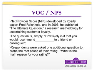 VOC / NPS Net Provider Score (NPS) developed by loyalty expert Fred Reichheld, and in 2006, he published “The Ultimate Question,” a research methodology for ascertaining customer loyalty. The question is, simply, “How likely is it that you would recommend___________to a friend or colleague?” Respondents were asked one additional question to probe the root cause of their rating:  “What is the main reason for your rating?” 