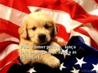 Pois o amor perdoa,  lança fora as magoas, e apaga as cicatrizes 