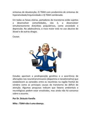 sintomas de desatenção; 2) TDAH com predomínio de sintomas de
hiperatividade/impulsividade e 3) TDAH combinado.
Em todas as faixas etárias, portadores do transtorno estão sujeitos
a desenvolver comorbidades, isto é, a desenvolver
simultaneamente distúrbios psiquiátricos, como ansiedade e
depressão. Na adolescência, o risco maior está no uso abusivo do
álcool e de outras drogas.
Causas
Estudos apontam a predisposição genética e a ocorrência de
alterações nos neurotransmissores (dopamina e noradrenalina) que
estabelecem as conexões entre os neurônios na região frontal do
cérebro como as principais causas do transtorno do déficit de
atenção. Algumas pesquisas indicam que fatores ambientais e
neurológicos podem estar envolvidos, mas ainda não há consenso
sobre o assunto.
Por Dr. Dráuzio Varella
Mito : TDAH não é uma doença.
 