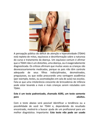 A percepção pública do déficit de atenção e hiperatividade (TDAH)
está repleto de mitos, equívocos e desinformação sobre a natureza
do curso e tratamento da doença. Um equívoco comum é afirmar
que o TDAH não é um distúrbio, uma doença, ou é exageradamente
diagnosticada. Os críticos afirmam que muitas vezes as crianças são
desnecessariamente medicadas, porque os pais não têm controle
adequado de seus filhos indisciplinados, desmotivados,
preguiçosos, ou que estão procurando uma vantagem acadêmica
(por exemplo, testes, ou acomodações em sala de aula) nas escolas.
Fala-se que uma intolerância crescente de brincadeiras de infância
pode estar levando a mais e mais crianças serem rotulados com
TDAH.
Este é um teste padronizado, chamado ASRS, um teste somente
para adultos.
Com o teste abaixo será possível identificar a tendência ou a
possibilidade de você ter TDAH e, dependendo do resultado
encontrado, motivá-lo a buscar ajuda de um profissional para um
melhor diagnóstico. Importante: Este teste não pode ser usado
 