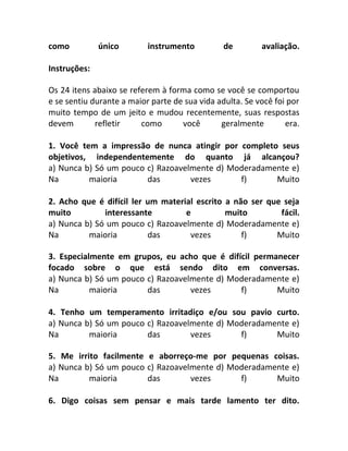 como único instrumento de avaliação.
Instruções:
Os 24 itens abaixo se referem à forma como se você se comportou
e se sentiu durante a maior parte de sua vida adulta. Se você foi por
muito tempo de um jeito e mudou recentemente, suas respostas
devem refletir como você geralmente era.
1. Você tem a impressão de nunca atingir por completo seus
objetivos, independentemente do quanto já alcançou?
a) Nunca b) Só um pouco c) Razoavelmente d) Moderadamente e)
Na maioria das vezes f) Muito
2. Acho que é difícil ler um material escrito a não ser que seja
muito interessante e muito fácil.
a) Nunca b) Só um pouco c) Razoavelmente d) Moderadamente e)
Na maioria das vezes f) Muito
3. Especialmente em grupos, eu acho que é difícil permanecer
focado sobre o que está sendo dito em conversas.
a) Nunca b) Só um pouco c) Razoavelmente d) Moderadamente e)
Na maioria das vezes f) Muito
4. Tenho um temperamento irritadiço e/ou sou pavio curto.
a) Nunca b) Só um pouco c) Razoavelmente d) Moderadamente e)
Na maioria das vezes f) Muito
5. Me irrito facilmente e aborreço-me por pequenas coisas.
a) Nunca b) Só um pouco c) Razoavelmente d) Moderadamente e)
Na maioria das vezes f) Muito
6. Digo coisas sem pensar e mais tarde lamento ter dito.
 