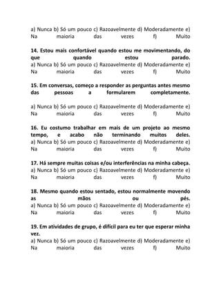 a) Nunca b) Só um pouco c) Razoavelmente d) Moderadamente e)
Na maioria das vezes f) Muito
14. Estou mais confortável quando estou me movimentando, do
que quando estou parado.
a) Nunca b) Só um pouco c) Razoavelmente d) Moderadamente e)
Na maioria das vezes f) Muito
15. Em conversas, começo a responder as perguntas antes mesmo
das pessoas a formularem completamente.
a) Nunca b) Só um pouco c) Razoavelmente d) Moderadamente e)
Na maioria das vezes f) Muito
16. Eu costumo trabalhar em mais de um projeto ao mesmo
tempo, e acabo não terminando muitos deles.
a) Nunca b) Só um pouco c) Razoavelmente d) Moderadamente e)
Na maioria das vezes f) Muito
17. Há sempre muitas coisas e/ou interferências na minha cabeça.
a) Nunca b) Só um pouco c) Razoavelmente d) Moderadamente e)
Na maioria das vezes f) Muito
18. Mesmo quando estou sentado, estou normalmente movendo
as mãos ou pés.
a) Nunca b) Só um pouco c) Razoavelmente d) Moderadamente e)
Na maioria das vezes f) Muito
19. Em atividades de grupo, é difícil para eu ter que esperar minha
vez.
a) Nunca b) Só um pouco c) Razoavelmente d) Moderadamente e)
Na maioria das vezes f) Muito
 