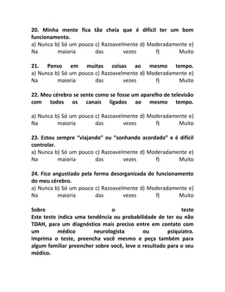 20. Minha mente fica tão cheia que é difícil ter um bom
funcionamento.
a) Nunca b) Só um pouco c) Razoavelmente d) Moderadamente e)
Na maioria das vezes f) Muito
21. Penso em muitas coisas ao mesmo tempo.
a) Nunca b) Só um pouco c) Razoavelmente d) Moderadamente e)
Na maioria das vezes f) Muito
22. Meu cérebro se sente como se fosse um aparelho de televisão
com todos os canais ligados ao mesmo tempo.
a) Nunca b) Só um pouco c) Razoavelmente d) Moderadamente e)
Na maioria das vezes f) Muito
23. Estou sempre “viajando” ou “sonhando acordado” e é difícil
controlar.
a) Nunca b) Só um pouco c) Razoavelmente d) Moderadamente e)
Na maioria das vezes f) Muito
24. Fico angustiado pela forma desorganizada do funcionamento
do meu cérebro.
a) Nunca b) Só um pouco c) Razoavelmente d) Moderadamente e)
Na maioria das vezes f) Muito
Sobre o teste
Este teste indica uma tendência ou probabilidade de ter ou não
TDAH, para um diagnóstico mais preciso entre em contato com
um médico neurologista ou psiquiatra.
Imprima o teste, preencha você mesmo e peça também para
algum familiar preencher sobre você, leve o resultado para o seu
médico.
 