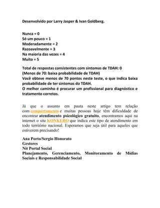 Desenvolvido por Larry Jasper & Ivan Goldberg.
Nunca = 0
Só um pouco = 1
Moderadamente = 2
Razoavelmente = 3
Na maioria das vezes = 4
Muito = 5
Total de respostas consistentes com sintomas de TDAH: 0
(Menos de 70: baixa probabilidade de TDAH)
Você obteve menos de 70 pontos neste teste, o que indica baixa
probabilidade de ter sintomas do TDAH.
O melhor caminho é procurar um profissional para diagnóstico e
tratamento corretos.
Já que o assunto em pauta neste artigo tem relação
com comportamento e muitas pessoas hoje têm dificuldade de
encontrar atendimento psicológico gratuito, encontramos aqui na
internet o site KONKERO que indica este tipo de atendimento em
todo território nacional. Esperamos que seja útil para aqueles que
estiverem precisando!
Ana Porto/Sergio Honorato
Gestores
Nit Portal Social
Planejamento, Gerenciamento, Monitoramento de Mídias
Sociais e Responsabilidade Social
 