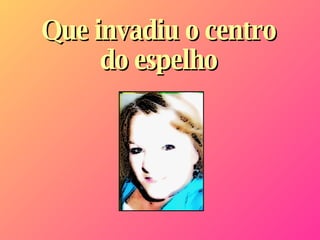 Que invadiu o centro do espelho 