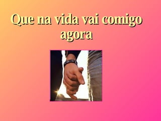 Que na vida vai comigo agora 