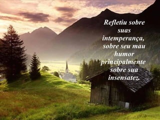Refletiu sobre suas intemperança,  sobre seu mau humor principalmente  sobre sua insensatez. 