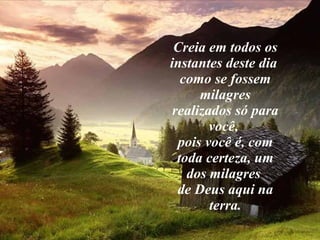 Creia em todos os instantes deste dia  como se fossem milagres realizados só para você,  pois você é, com toda certeza, um dos milagres  de Deus aqui na terra. 