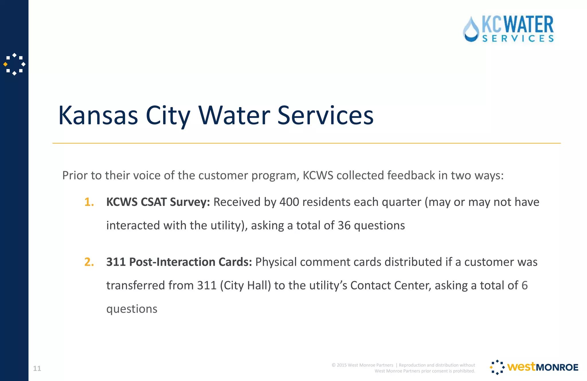 © 2015 West Monroe Partners | Reproduction and distribution without
West Monroe Partners prior consent is prohibited.
Kansas City Water Services
11
Prior to their voice of the customer program, KCWS collected feedback in two ways:
1. KCWS CSAT Survey: Received by 400 residents each quarter (may or may not have
interacted with the utility), asking a total of 36 questions
2. 311 Post-Interaction Cards: Physical comment cards distributed if a customer was
transferred from 311 (City Hall) to the utility’s Contact Center, asking a total of 6
questions
 