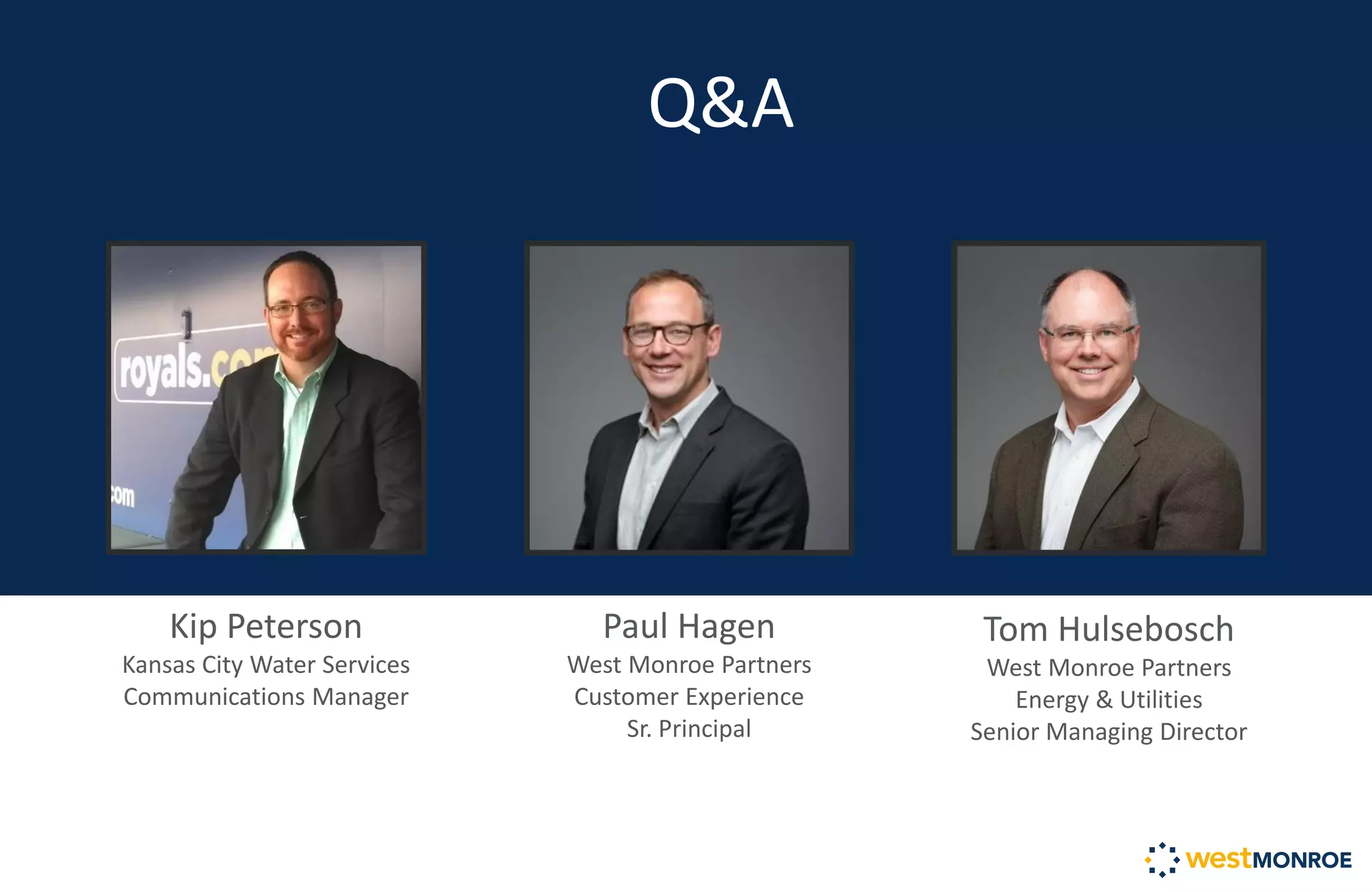 Q&A
Tom Hulsebosch
West Monroe Partners
Energy & Utilities
Senior Managing Director
Kip Peterson
Kansas City Water Services
Communications Manager
Paul Hagen
West Monroe Partners
Customer Experience
Sr. Principal
 