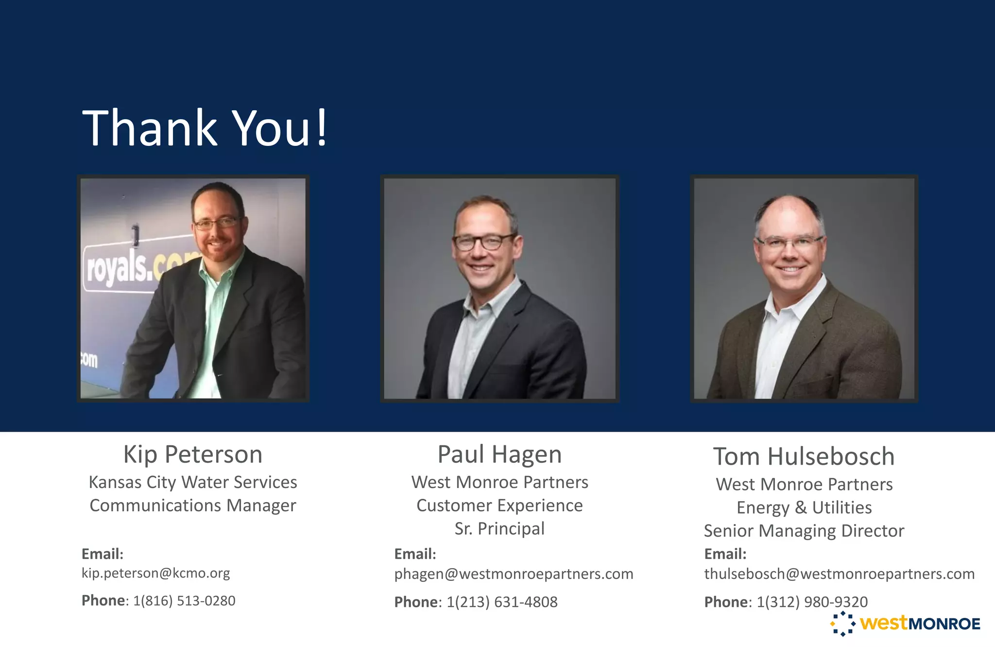Thank You!
Tom Hulsebosch
West Monroe Partners
Energy & Utilities
Senior Managing Director
Kip Peterson
Kansas City Water Services
Communications Manager
Paul Hagen
West Monroe Partners
Customer Experience
Sr. Principal
Email:
phagen@westmonroepartners.com
Phone: 1(213) 631-4808
Email:
thulsebosch@westmonroepartners.com
Phone: 1(312) 980-9320
Email:
kip.peterson@kcmo.org
Phone: 1(816) 513-0280
 