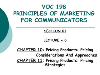 VOC 198
PRINCIPLES OF MARKETING
FOR COMMUNICATORS
SECTION 01
LECTURE - 6
CHAPTER 10: Pricing Products: Pricing
Considerations And Approaches
CHAPTER 11: Pricing Products: Pricing
Strategies
 